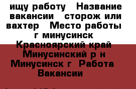ищу работу › Название вакансии ­ сторож или вахтер › Место работы ­ г минусинск - Красноярский край, Минусинский р-н, Минусинск г. Работа » Вакансии   
